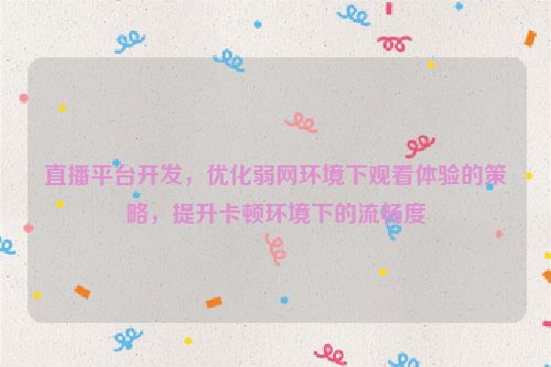 直播平台开发，优化弱网环境下观看体验的策略，提升卡顿环境下的流畅度