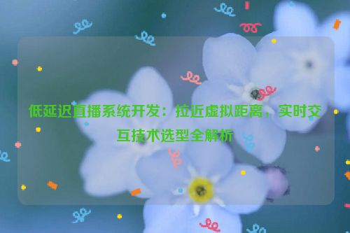 低延迟直播系统开发：拉近虚拟距离，实时交互技术选型全解析